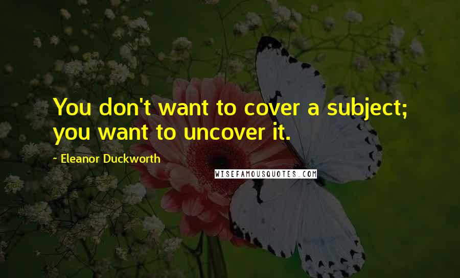 Eleanor Duckworth Quotes: You don't want to cover a subject; you want to uncover it.