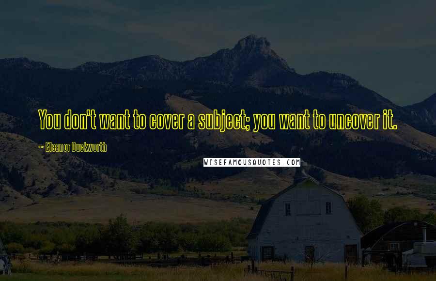 Eleanor Duckworth Quotes: You don't want to cover a subject; you want to uncover it.