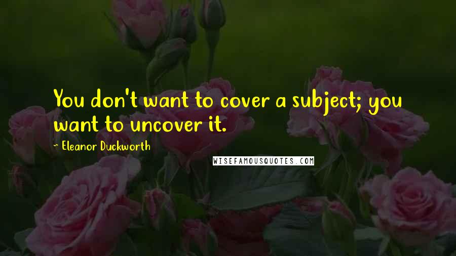 Eleanor Duckworth Quotes: You don't want to cover a subject; you want to uncover it.