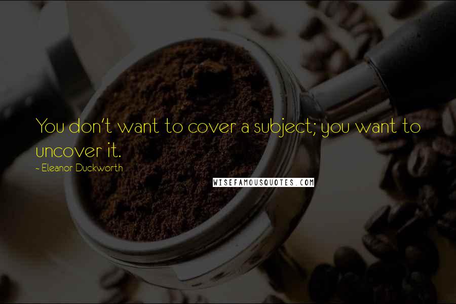 Eleanor Duckworth Quotes: You don't want to cover a subject; you want to uncover it.