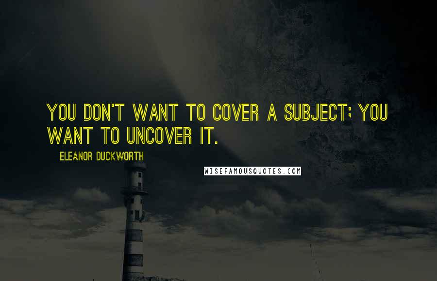 Eleanor Duckworth Quotes: You don't want to cover a subject; you want to uncover it.
