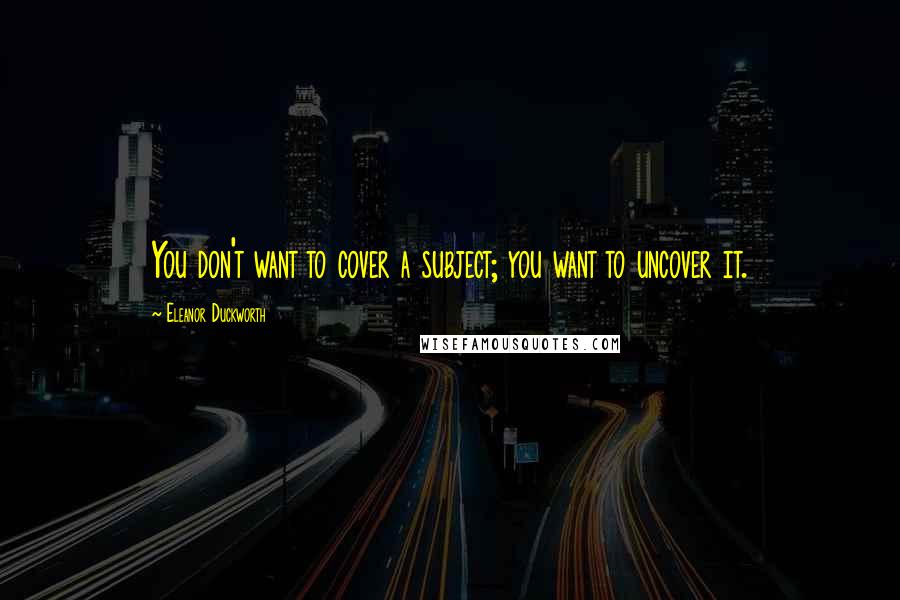 Eleanor Duckworth Quotes: You don't want to cover a subject; you want to uncover it.