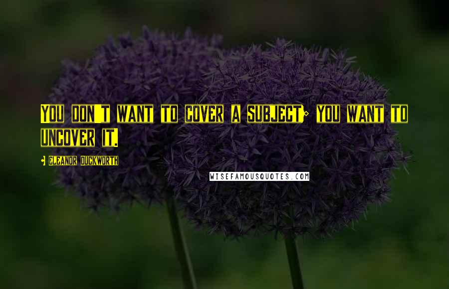 Eleanor Duckworth Quotes: You don't want to cover a subject; you want to uncover it.