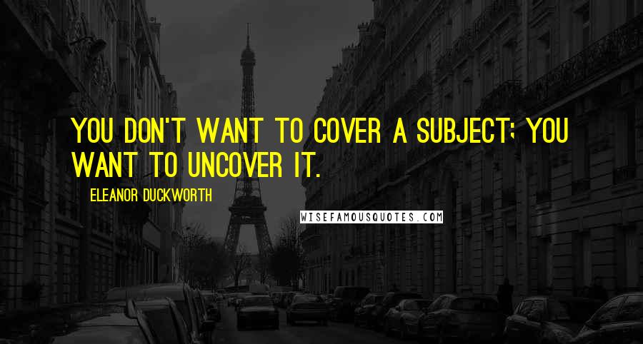 Eleanor Duckworth Quotes: You don't want to cover a subject; you want to uncover it.