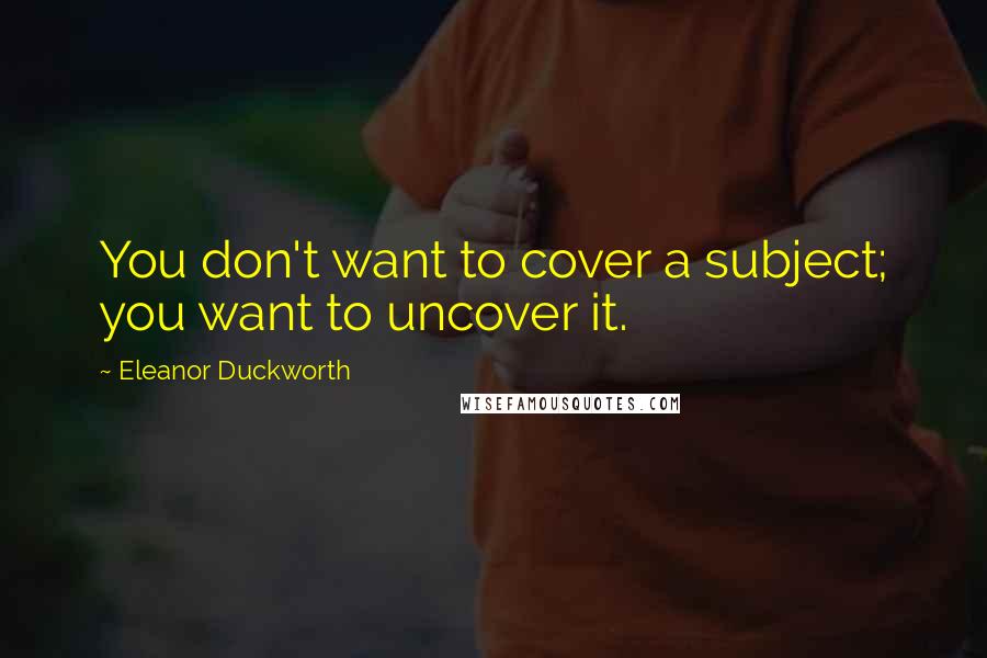 Eleanor Duckworth Quotes: You don't want to cover a subject; you want to uncover it.