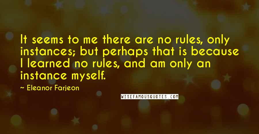 Eleanor Farjeon Quotes: It seems to me there are no rules, only instances; but perhaps that is because I learned no rules, and am only an instance myself.