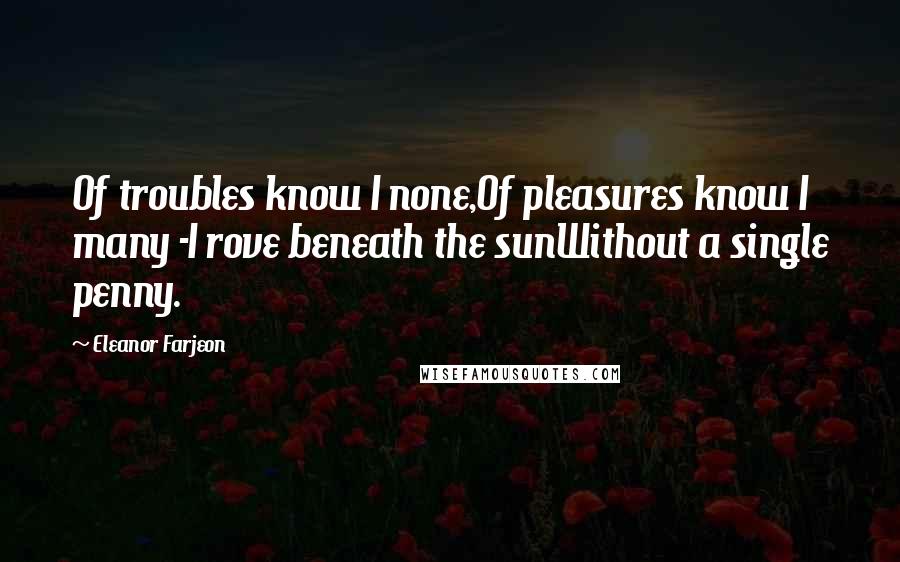 Eleanor Farjeon Quotes: Of troubles know I none,Of pleasures know I many -I rove beneath the sunWithout a single penny.