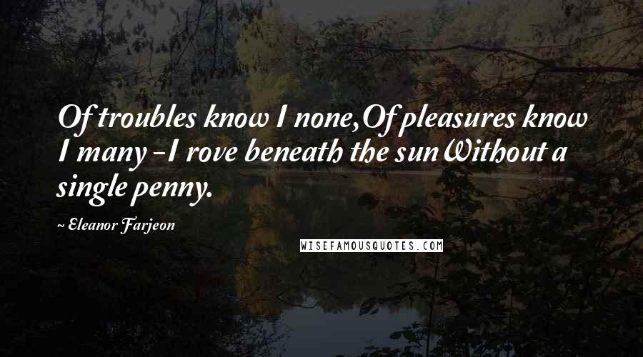 Eleanor Farjeon Quotes: Of troubles know I none,Of pleasures know I many -I rove beneath the sunWithout a single penny.