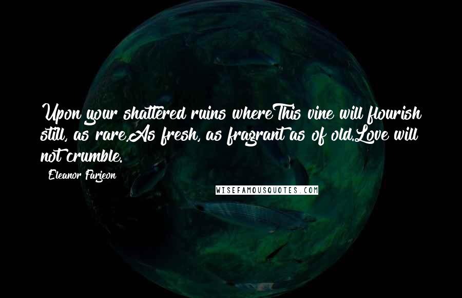 Eleanor Farjeon Quotes: Upon your shattered ruins whereThis vine will flourish still, as rare,As fresh, as fragrant as of old.Love will not crumble.