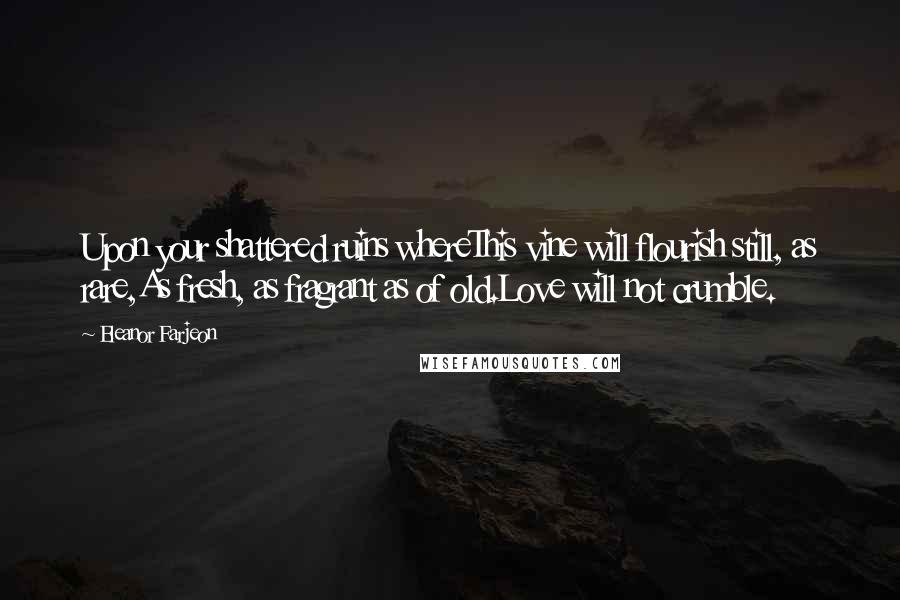 Eleanor Farjeon Quotes: Upon your shattered ruins whereThis vine will flourish still, as rare,As fresh, as fragrant as of old.Love will not crumble.