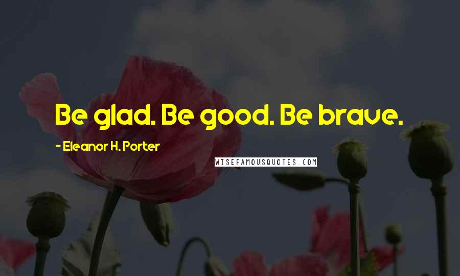 Eleanor H. Porter Quotes: Be glad. Be good. Be brave.