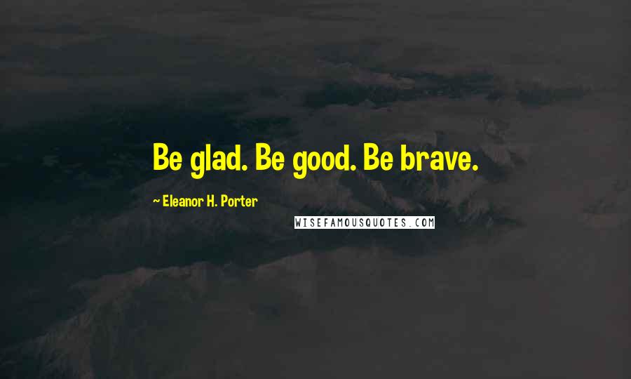 Eleanor H. Porter Quotes: Be glad. Be good. Be brave.