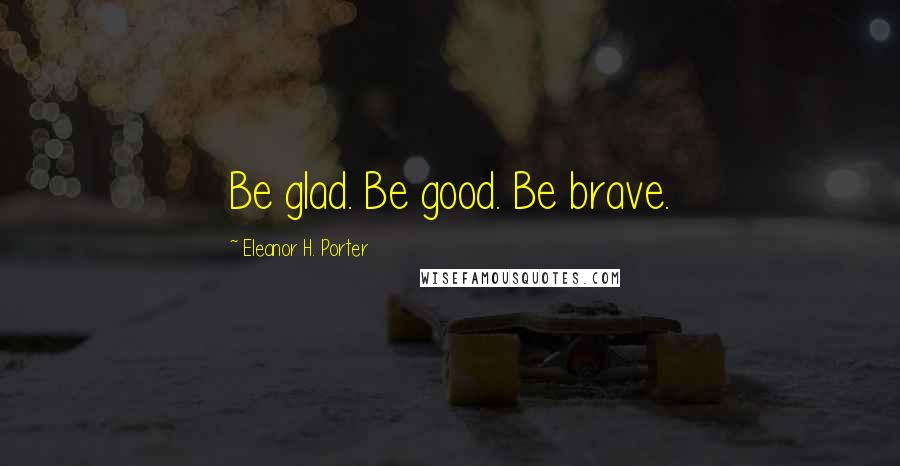 Eleanor H. Porter Quotes: Be glad. Be good. Be brave.