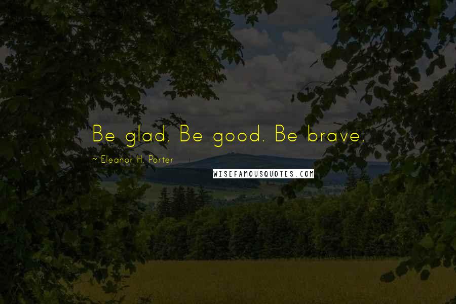 Eleanor H. Porter Quotes: Be glad. Be good. Be brave.