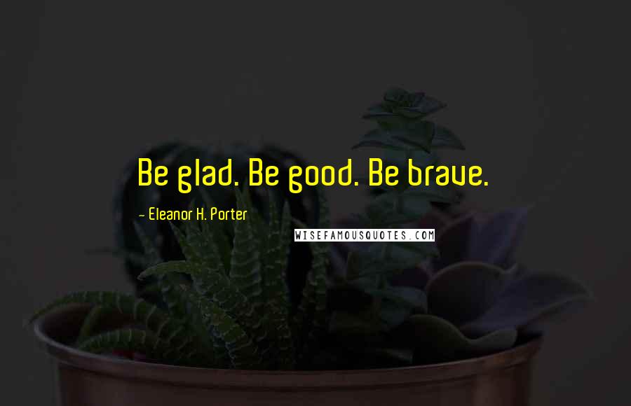 Eleanor H. Porter Quotes: Be glad. Be good. Be brave.