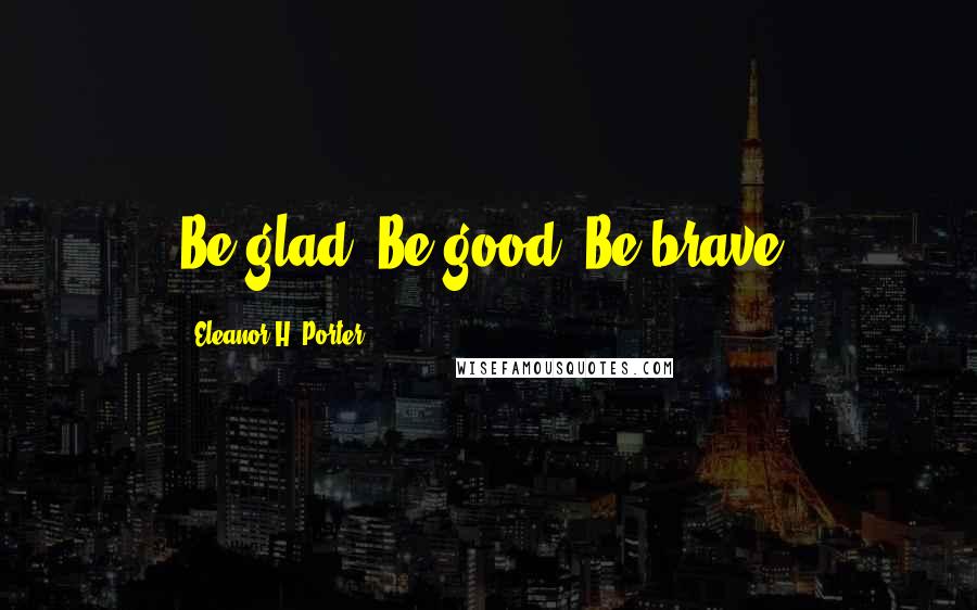 Eleanor H. Porter Quotes: Be glad. Be good. Be brave.