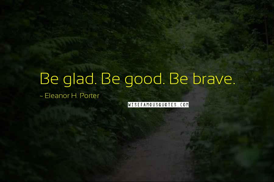 Eleanor H. Porter Quotes: Be glad. Be good. Be brave.