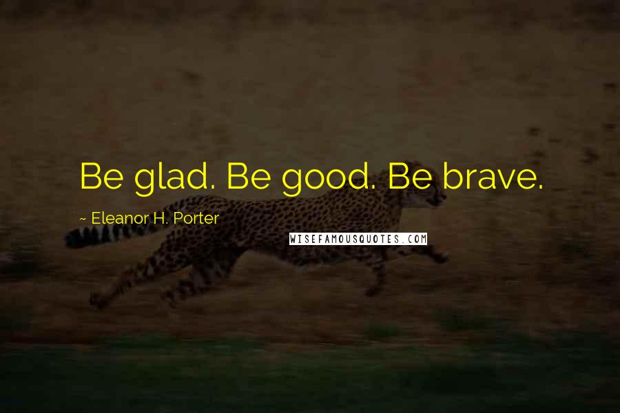 Eleanor H. Porter Quotes: Be glad. Be good. Be brave.