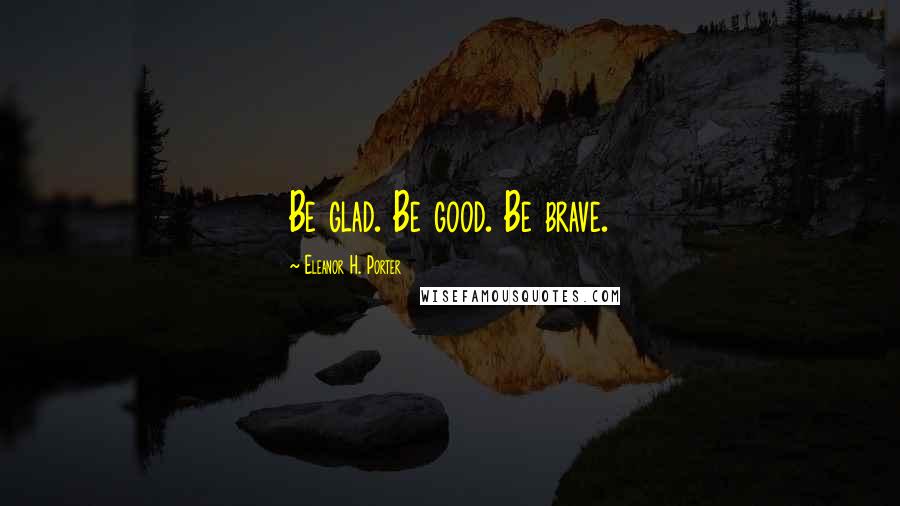 Eleanor H. Porter Quotes: Be glad. Be good. Be brave.