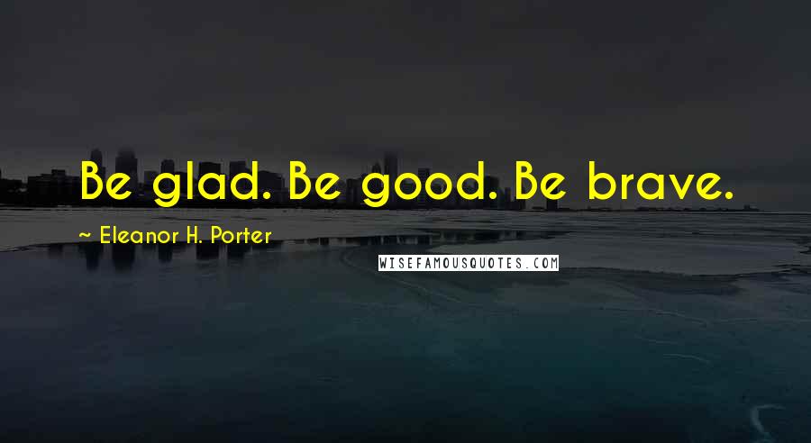 Eleanor H. Porter Quotes: Be glad. Be good. Be brave.