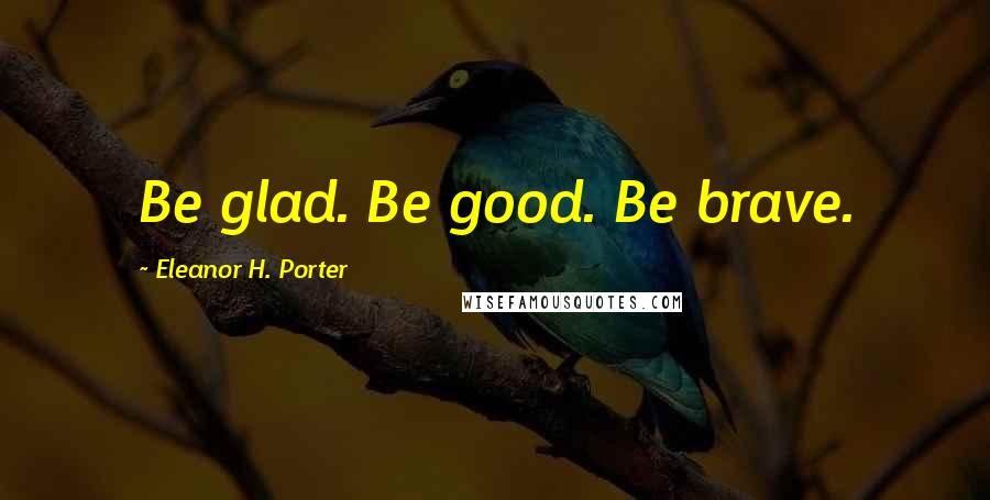 Eleanor H. Porter Quotes: Be glad. Be good. Be brave.