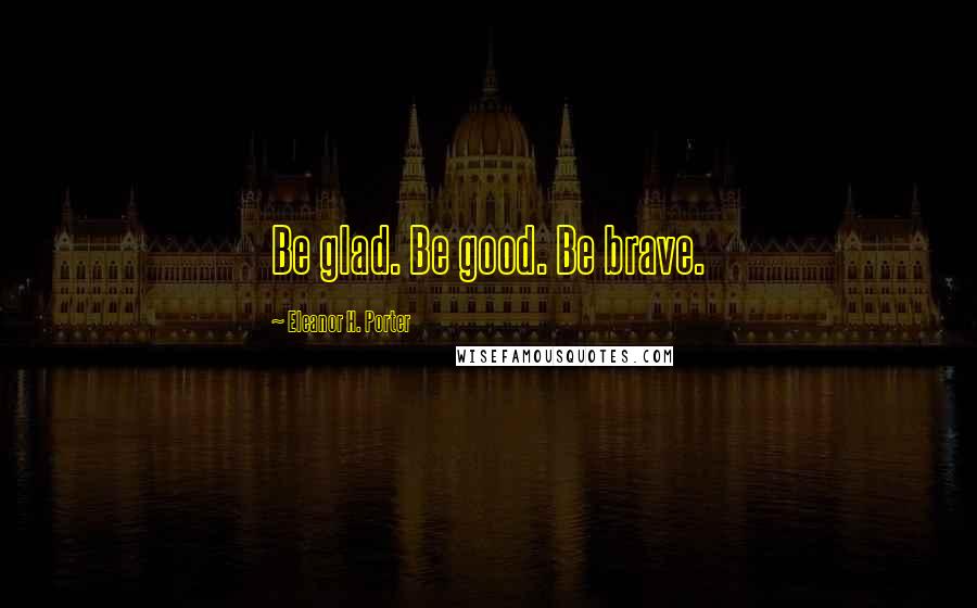 Eleanor H. Porter Quotes: Be glad. Be good. Be brave.