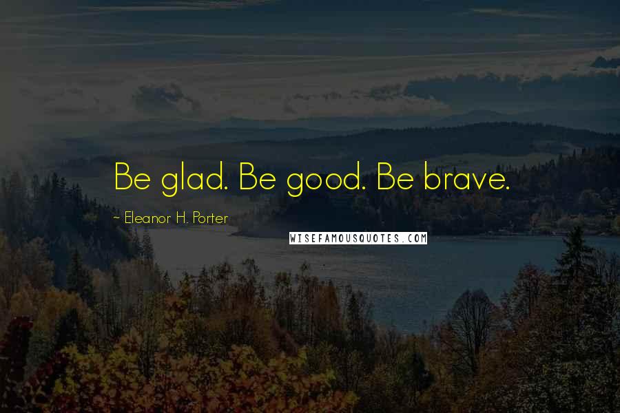 Eleanor H. Porter Quotes: Be glad. Be good. Be brave.