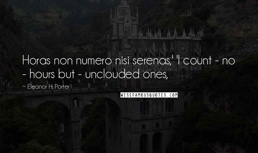 Eleanor H. Porter Quotes: Horas non numero nisi serenas,' 'I count - no - hours but - unclouded ones,