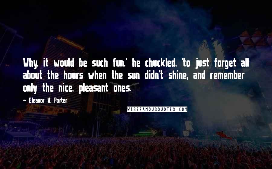 Eleanor H. Porter Quotes: Why, it would be such fun,' he chuckled, 'to just forget all about the hours when the sun didn't shine, and remember only the nice, pleasant ones.