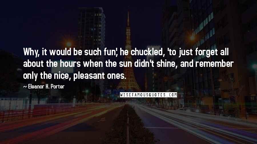 Eleanor H. Porter Quotes: Why, it would be such fun,' he chuckled, 'to just forget all about the hours when the sun didn't shine, and remember only the nice, pleasant ones.