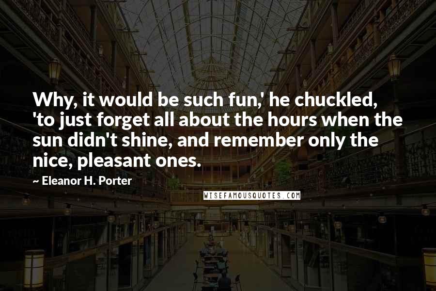 Eleanor H. Porter Quotes: Why, it would be such fun,' he chuckled, 'to just forget all about the hours when the sun didn't shine, and remember only the nice, pleasant ones.