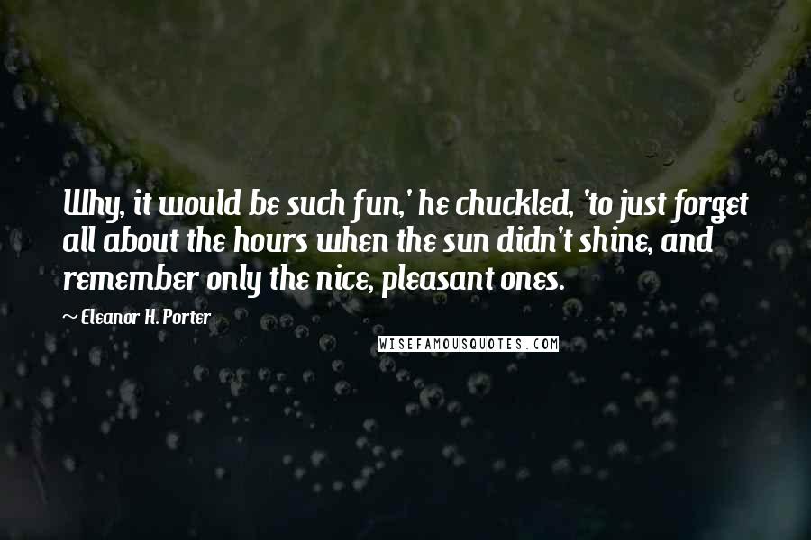 Eleanor H. Porter Quotes: Why, it would be such fun,' he chuckled, 'to just forget all about the hours when the sun didn't shine, and remember only the nice, pleasant ones.