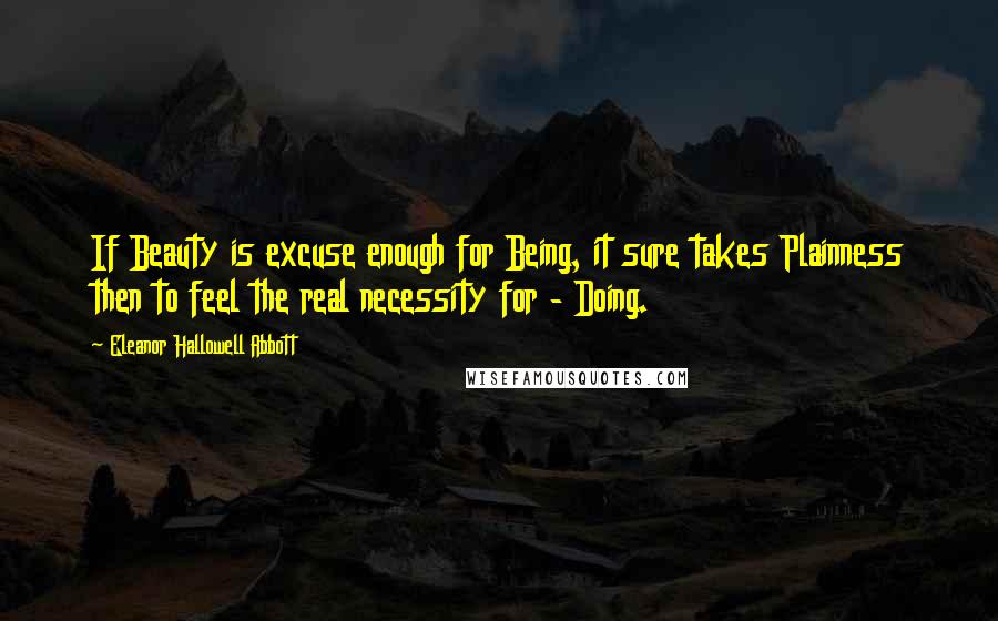 Eleanor Hallowell Abbott Quotes: If Beauty is excuse enough for Being, it sure takes Plainness then to feel the real necessity for - Doing.