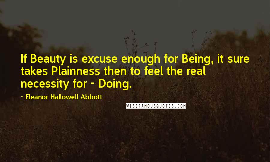 Eleanor Hallowell Abbott Quotes: If Beauty is excuse enough for Being, it sure takes Plainness then to feel the real necessity for - Doing.