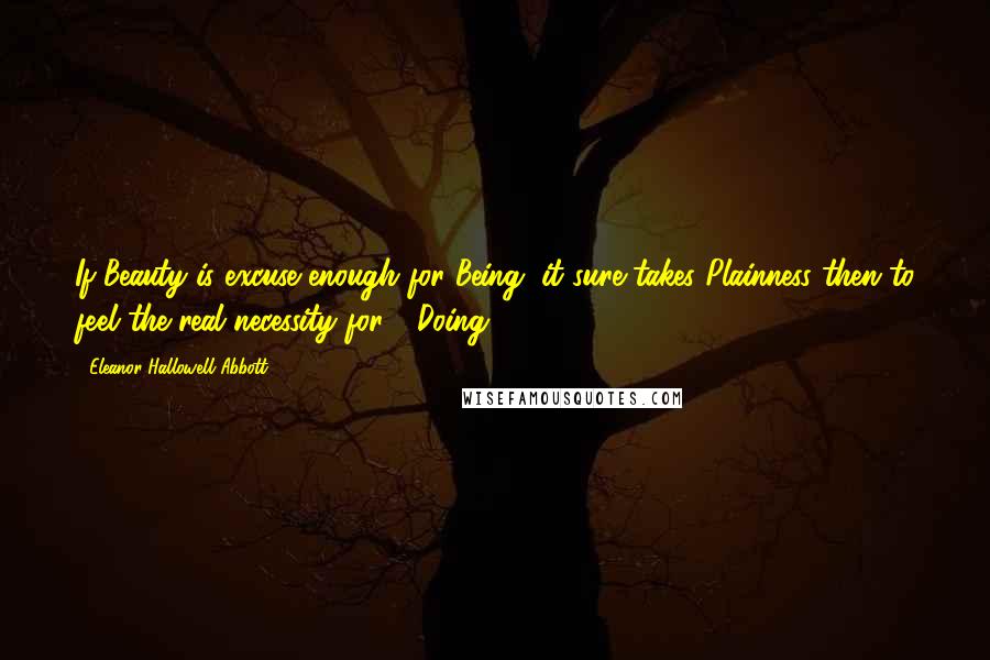 Eleanor Hallowell Abbott Quotes: If Beauty is excuse enough for Being, it sure takes Plainness then to feel the real necessity for - Doing.