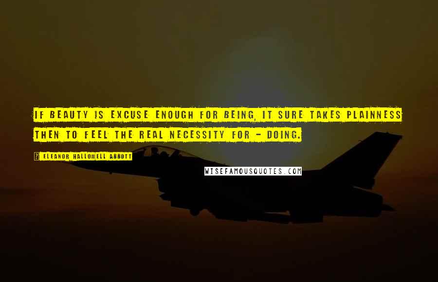 Eleanor Hallowell Abbott Quotes: If Beauty is excuse enough for Being, it sure takes Plainness then to feel the real necessity for - Doing.