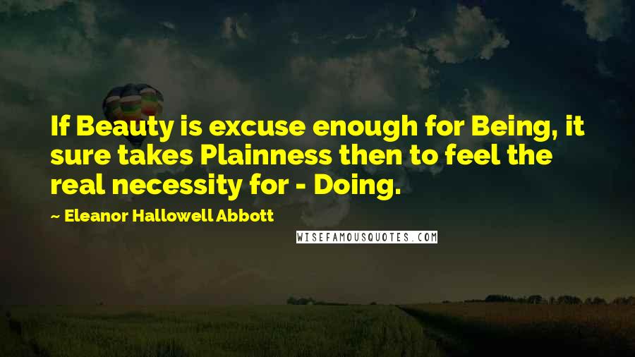 Eleanor Hallowell Abbott Quotes: If Beauty is excuse enough for Being, it sure takes Plainness then to feel the real necessity for - Doing.