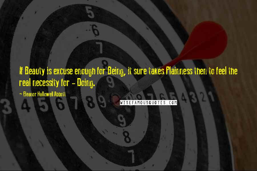 Eleanor Hallowell Abbott Quotes: If Beauty is excuse enough for Being, it sure takes Plainness then to feel the real necessity for - Doing.