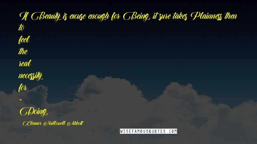 Eleanor Hallowell Abbott Quotes: If Beauty is excuse enough for Being, it sure takes Plainness then to feel the real necessity for - Doing.