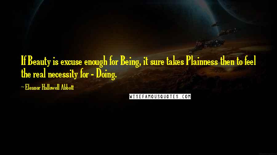 Eleanor Hallowell Abbott Quotes: If Beauty is excuse enough for Being, it sure takes Plainness then to feel the real necessity for - Doing.