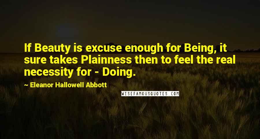 Eleanor Hallowell Abbott Quotes: If Beauty is excuse enough for Being, it sure takes Plainness then to feel the real necessity for - Doing.
