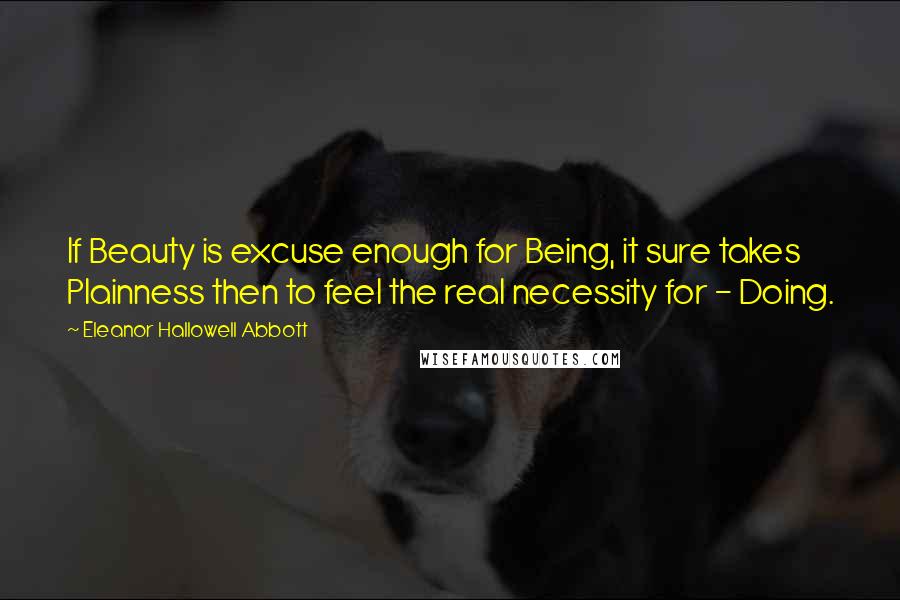 Eleanor Hallowell Abbott Quotes: If Beauty is excuse enough for Being, it sure takes Plainness then to feel the real necessity for - Doing.