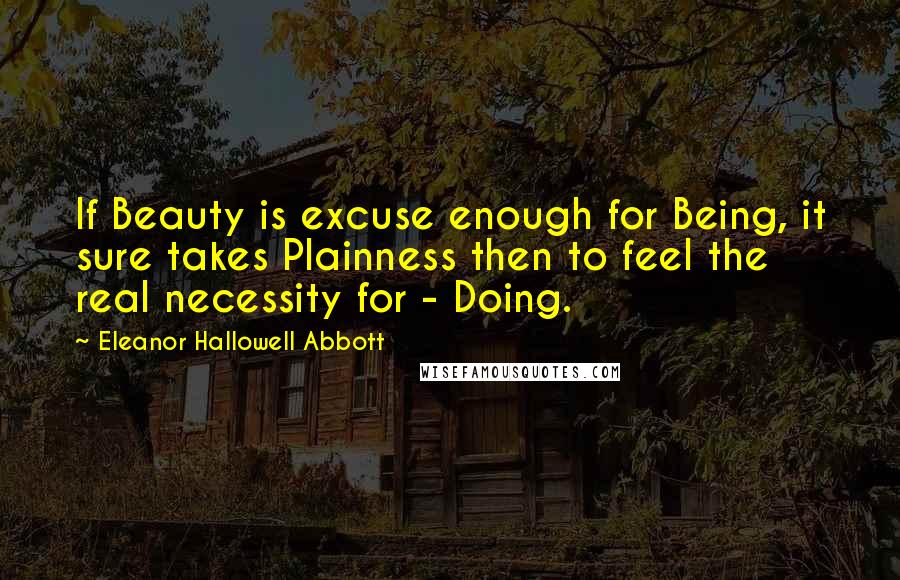 Eleanor Hallowell Abbott Quotes: If Beauty is excuse enough for Being, it sure takes Plainness then to feel the real necessity for - Doing.