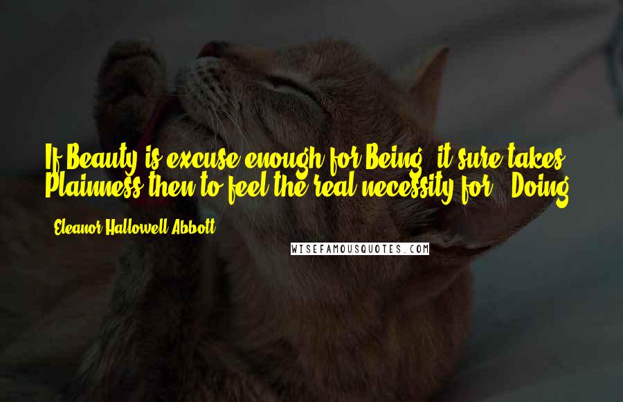 Eleanor Hallowell Abbott Quotes: If Beauty is excuse enough for Being, it sure takes Plainness then to feel the real necessity for - Doing.