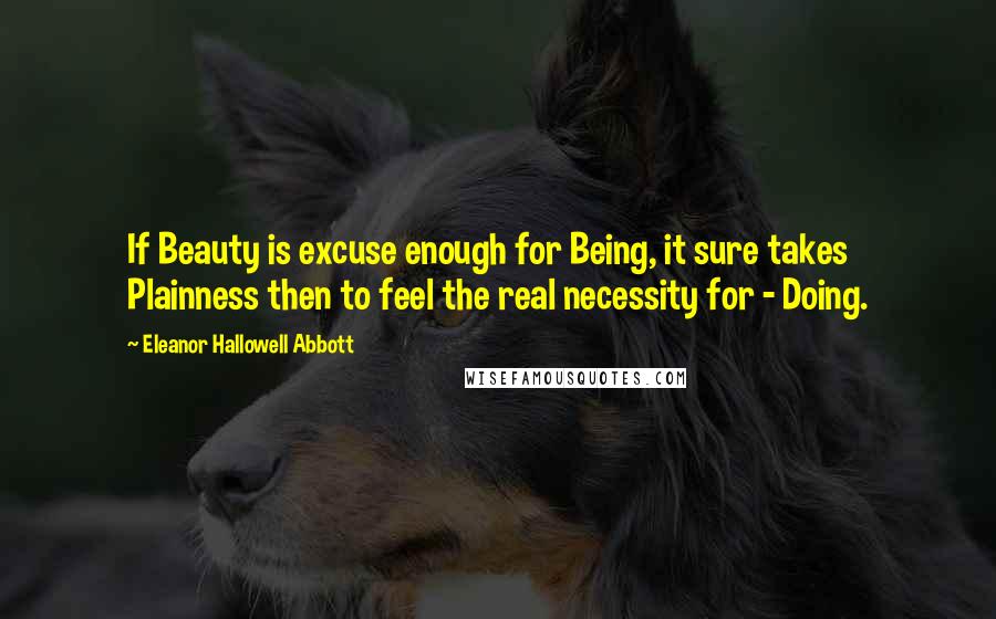 Eleanor Hallowell Abbott Quotes: If Beauty is excuse enough for Being, it sure takes Plainness then to feel the real necessity for - Doing.