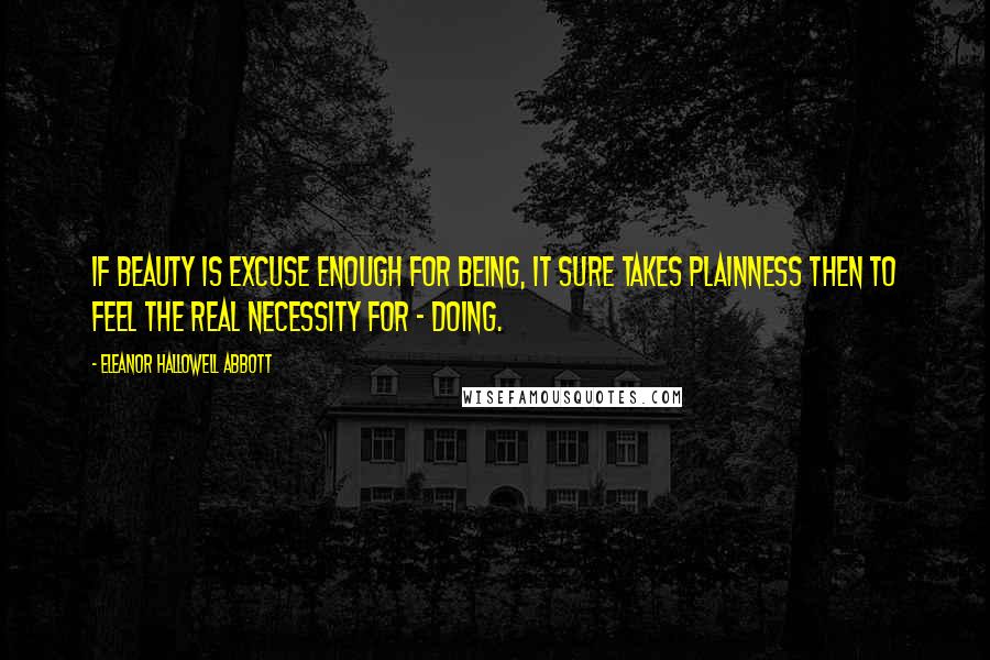 Eleanor Hallowell Abbott Quotes: If Beauty is excuse enough for Being, it sure takes Plainness then to feel the real necessity for - Doing.