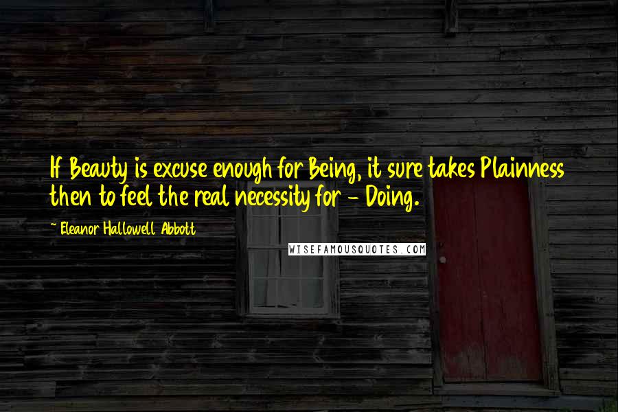 Eleanor Hallowell Abbott Quotes: If Beauty is excuse enough for Being, it sure takes Plainness then to feel the real necessity for - Doing.