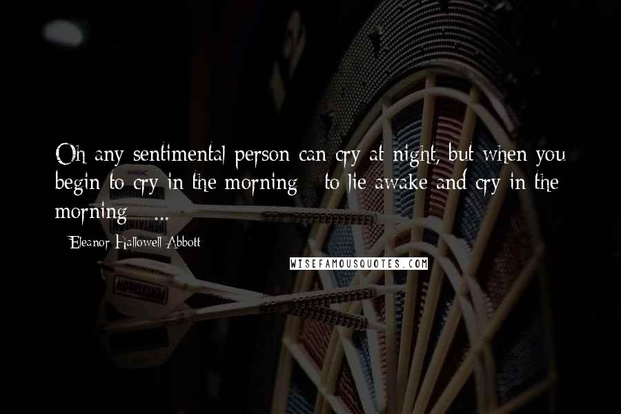 Eleanor Hallowell Abbott Quotes: Oh any sentimental person can cry at night, but when you begin to cry in the morning - to lie awake and cry in the morning - ...