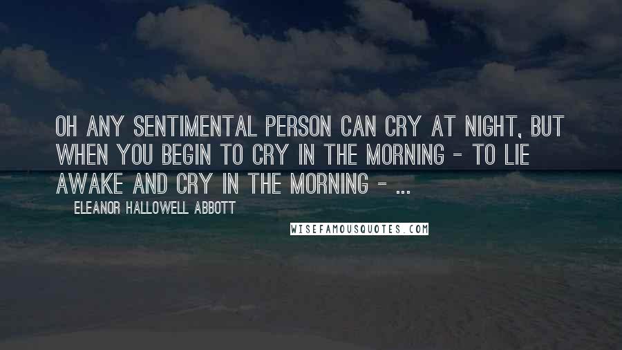 Eleanor Hallowell Abbott Quotes: Oh any sentimental person can cry at night, but when you begin to cry in the morning - to lie awake and cry in the morning - ...
