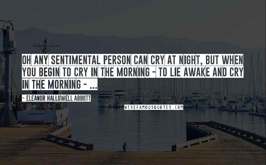 Eleanor Hallowell Abbott Quotes: Oh any sentimental person can cry at night, but when you begin to cry in the morning - to lie awake and cry in the morning - ...